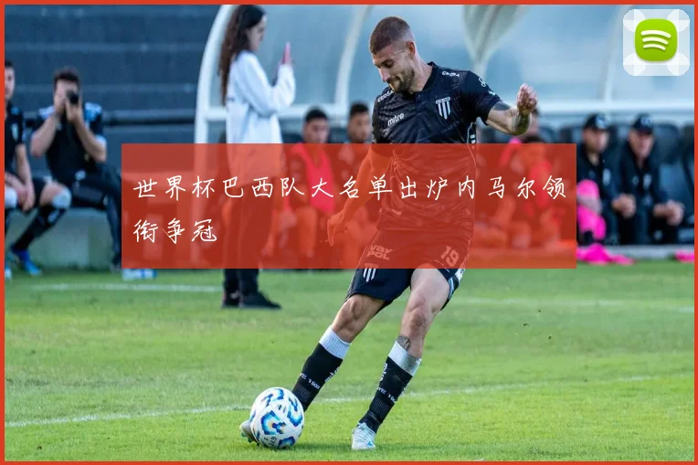 世界杯巴西队大名单出炉内马尔领衔争冠
