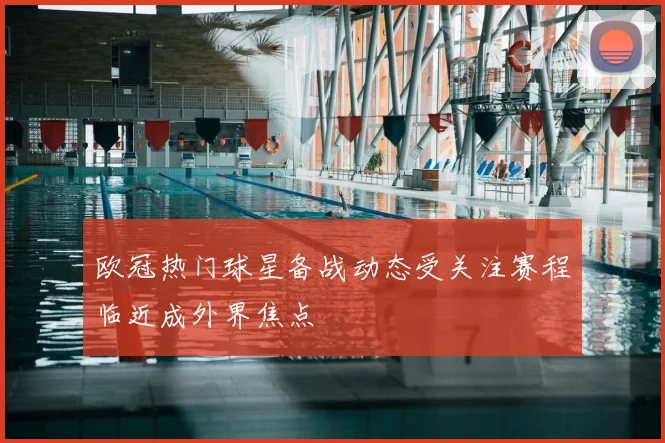 欧冠热门球星备战动态受关注赛程临近成外界焦点