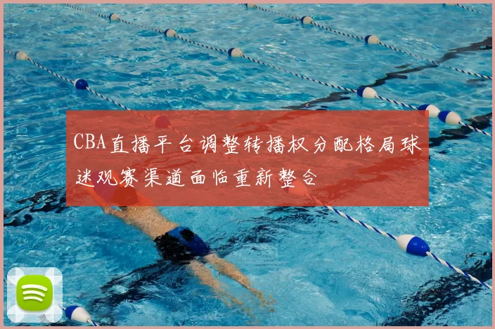 CBA直播平台调整转播权分配格局球迷观赛渠道面临重新整合