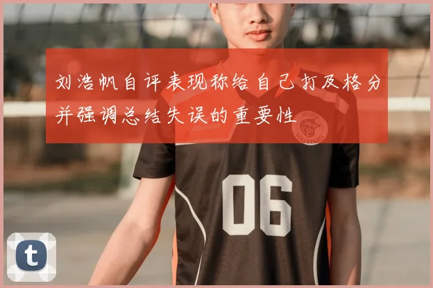 刘浩帆自评表现称给自己打及格分并强调总结失误的重要性
