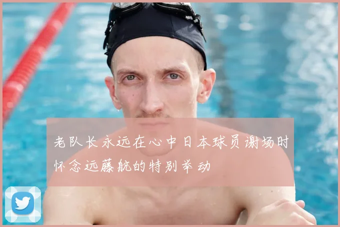 老队长永远在心中日本球员谢场时怀念远藤航的特别举动