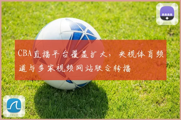 CBA直播平台覆盖扩大,央视体育频道与多家视频网站联合转播