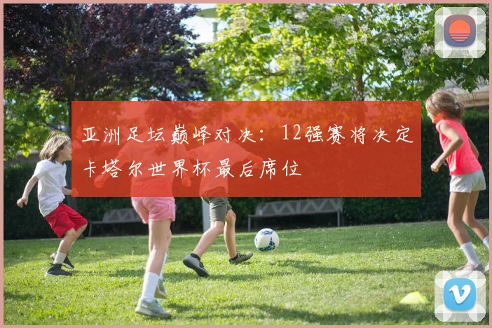 亚洲足坛巅峰对决：12强赛将决定卡塔尔世界杯最后席位