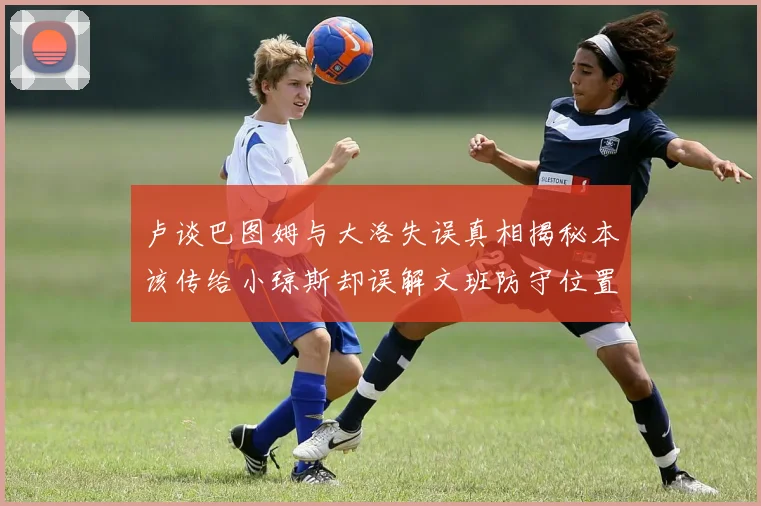 卢谈巴图姆与大洛失误真相揭秘本该传给小琼斯却误解文班防守位置