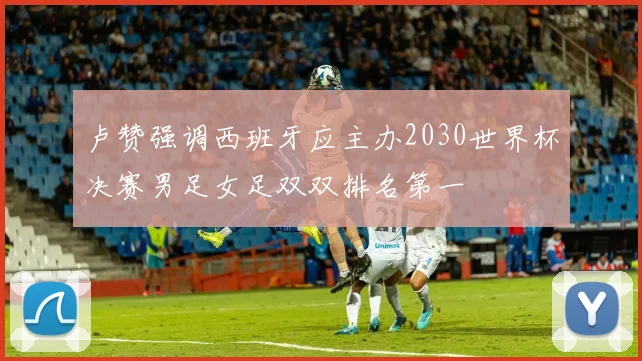 卢赞强调西班牙应主办2030世界杯决赛男足女足双双排名第一