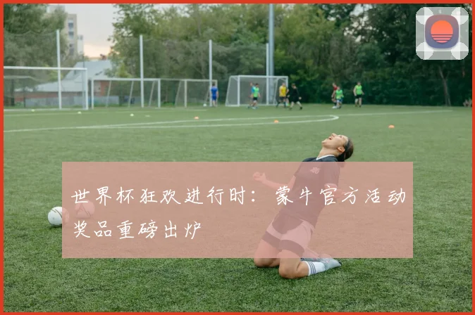 世界杯狂欢进行时：蒙牛官方活动奖品重磅出炉