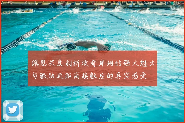 佩恩深度剖析埃奇库姆的强大魅力与狠劲近距离接触后的真实感受