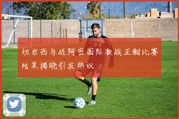 切尔西与迈阿密国际激战正酣比赛结果揭晓引发热议