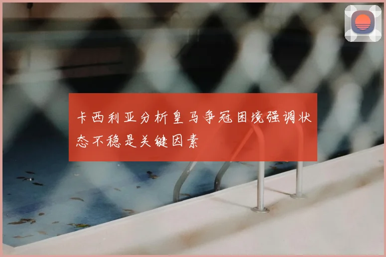 卡西利亚分析皇马争冠困境强调状态不稳是关键因素