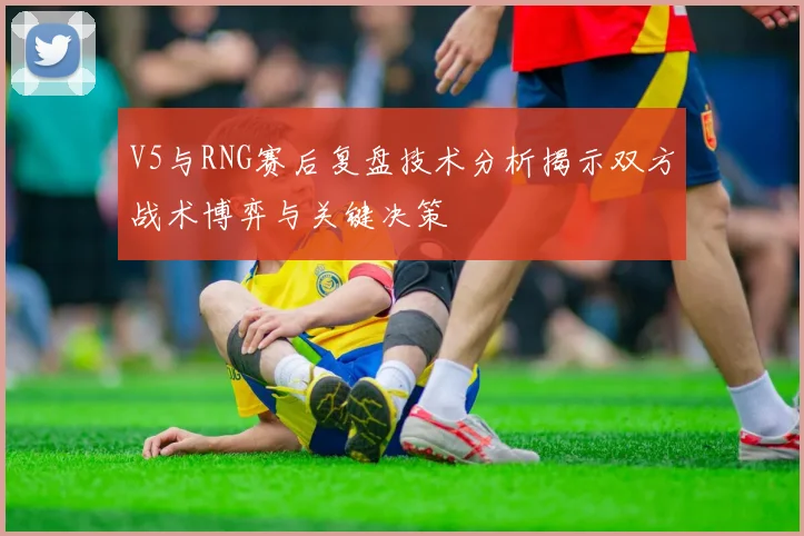 V5与RNG赛后复盘技术分析揭示双方战术博弈与关键决策