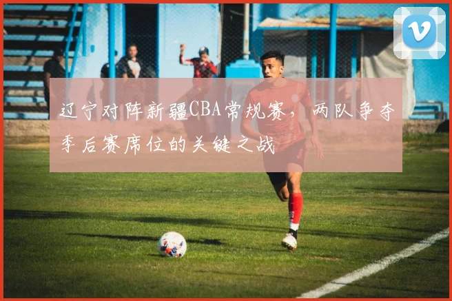 辽宁对阵新疆CBA常规赛,两队争夺季后赛席位的关键之战