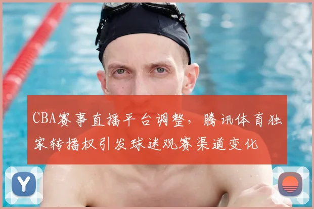 CBA赛事直播平台调整，腾讯体育独家转播权引发球迷观赛渠道变化