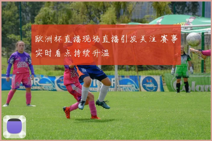 欧洲杯直播现场直播引发关注 赛事实时看点持续升温