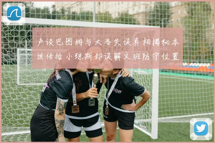 卢谈巴图姆与大洛失误真相揭秘本该传给小琼斯却误解文班防守位置