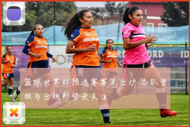 篮球世界杯预选赛赛果出炉 各队晋级与出线形势受关注