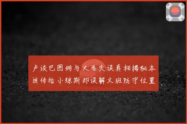 卢谈巴图姆与大洛失误真相揭秘本该传给小琼斯却误解文班防守位置
