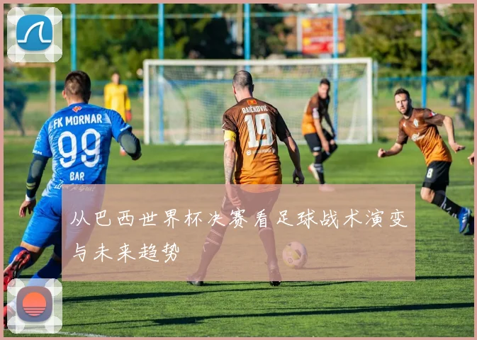 从巴西世界杯决赛看足球战术演变与未来趋势