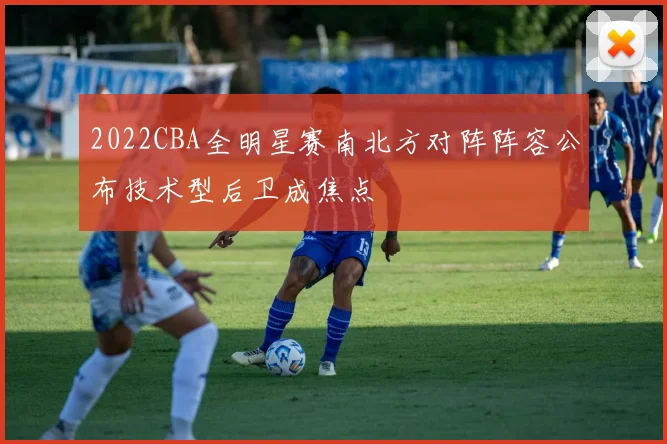 2022CBA全明星赛南北方对阵阵容公布技术型后卫成焦点