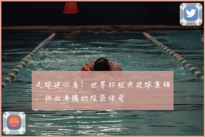 足球迷必看！世界杯经典进球集锦，热血沸腾的绿茵传奇