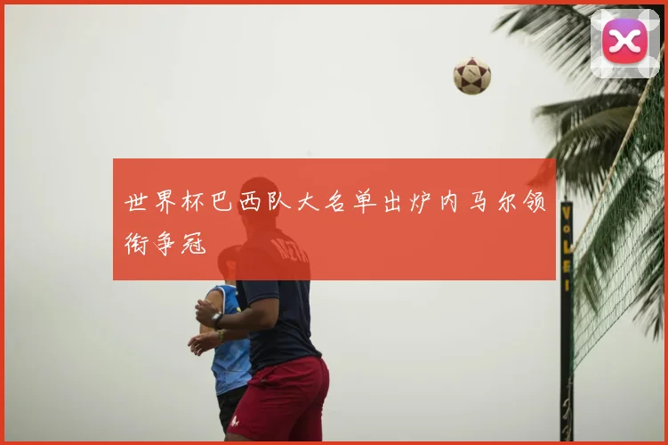 世界杯巴西队大名单出炉内马尔领衔争冠