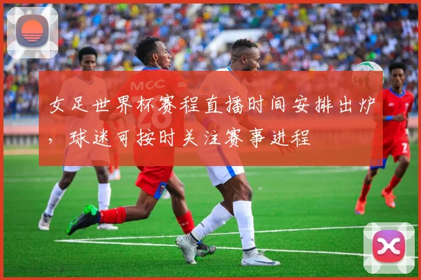 女足世界杯赛程直播时间安排出炉,球迷可按时关注赛事进程