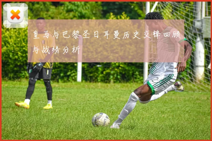 皇马与巴黎圣日耳曼历史交锋回顾与战绩分析