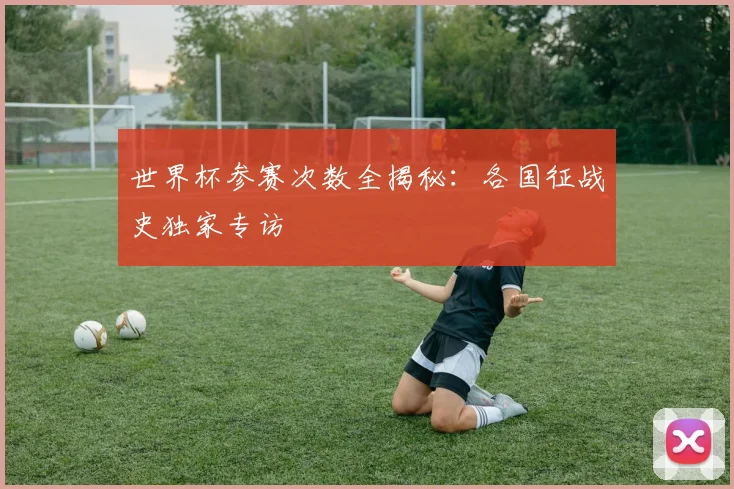 世界杯参赛次数全揭秘：各国征战史独家专访