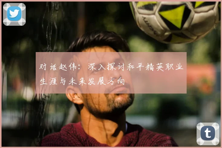 对话赵伟:深入探讨和平精英职业生涯与未来发展方向