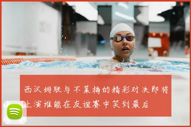 西汉姆联与不莱梅的精彩对决即将上演谁能在友谊赛中笑到最后