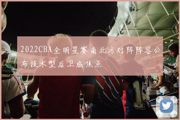 2022CBA全明星赛南北方对阵阵容公布技术型后卫成焦点