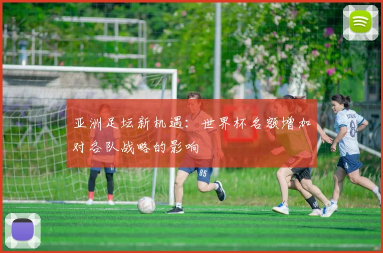 亚洲足坛新机遇：世界杯名额增加对各队战略的影响