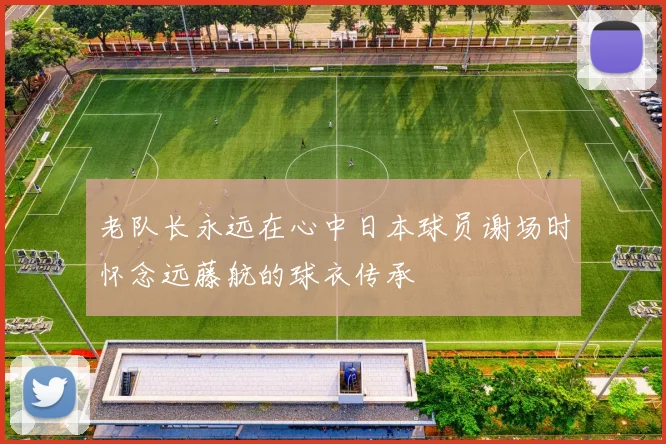 老队长永远在心中日本球员谢场时怀念远藤航的球衣传承