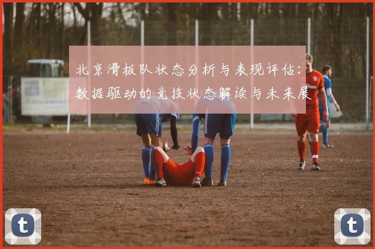 北京滑板队状态分析与表现评估:数据驱动的竞技状态解读与未来展望