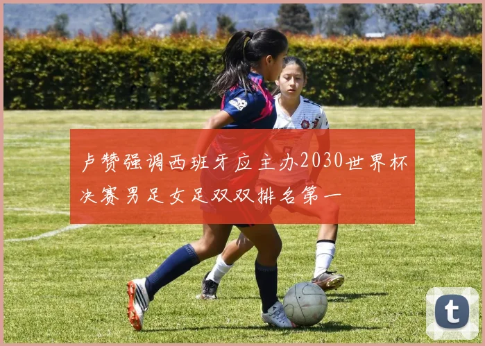 卢赞强调西班牙应主办2030世界杯决赛男足女足双双排名第一