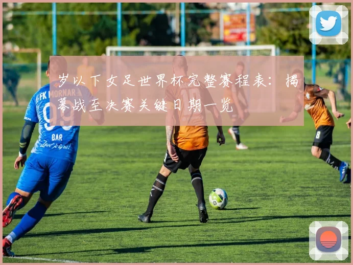 岁以下女足世界杯完整赛程表:揭幕战至决赛关键日期一览