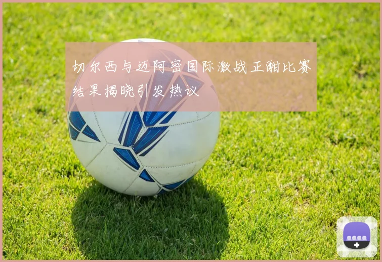 切尔西与迈阿密国际激战正酣比赛结果揭晓引发热议