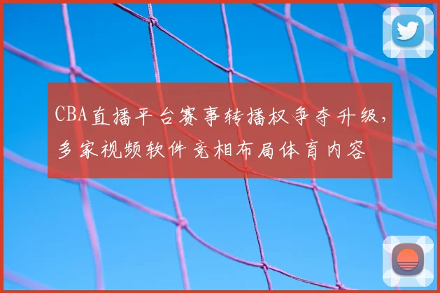 CBA直播平台赛事转播权争夺升级，多家视频软件竞相布局体育内容