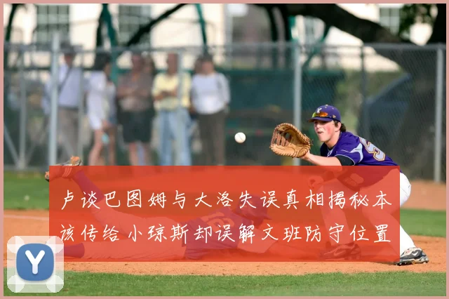卢谈巴图姆与大洛失误真相揭秘本该传给小琼斯却误解文班防守位置