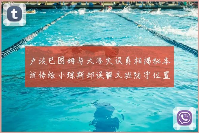 卢谈巴图姆与大洛失误真相揭秘本该传给小琼斯却误解文班防守位置
