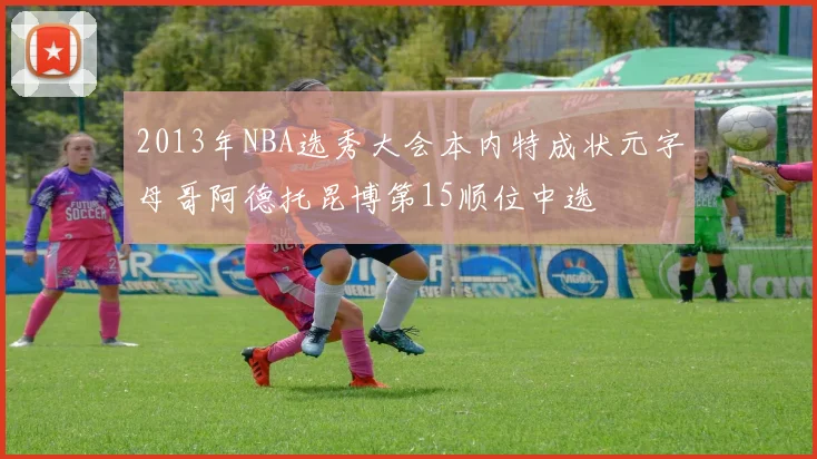 2013年NBA选秀大会本内特成状元字母哥阿德托昆博第15顺位中选