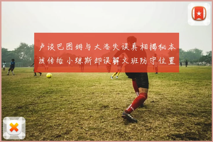 卢谈巴图姆与大洛失误真相揭秘本该传给小琼斯却误解文班防守位置