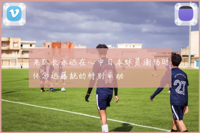 老队长永远在心中日本球员谢场时怀念远藤航的特别举动