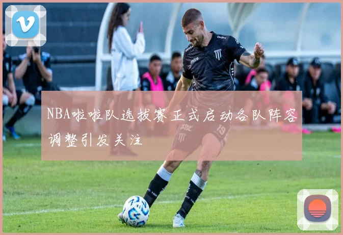 NBA啦啦队选拔赛正式启动各队阵容调整引发关注