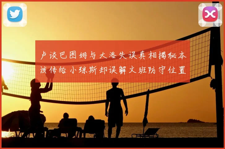 卢谈巴图姆与大洛失误真相揭秘本该传给小琼斯却误解文班防守位置