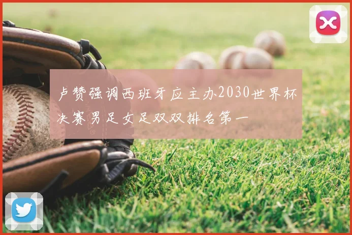 卢赞强调西班牙应主办2030世界杯决赛男足女足双双排名第一