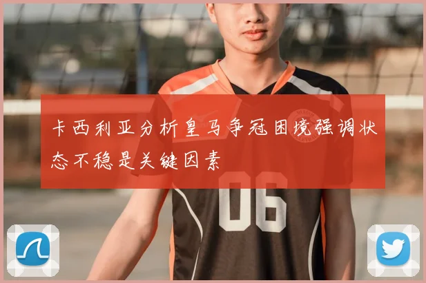 卡西利亚分析皇马争冠困境强调状态不稳是关键因素