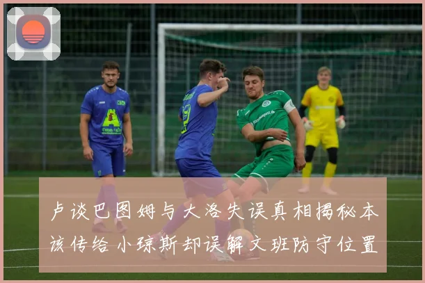 卢谈巴图姆与大洛失误真相揭秘本该传给小琼斯却误解文班防守位置