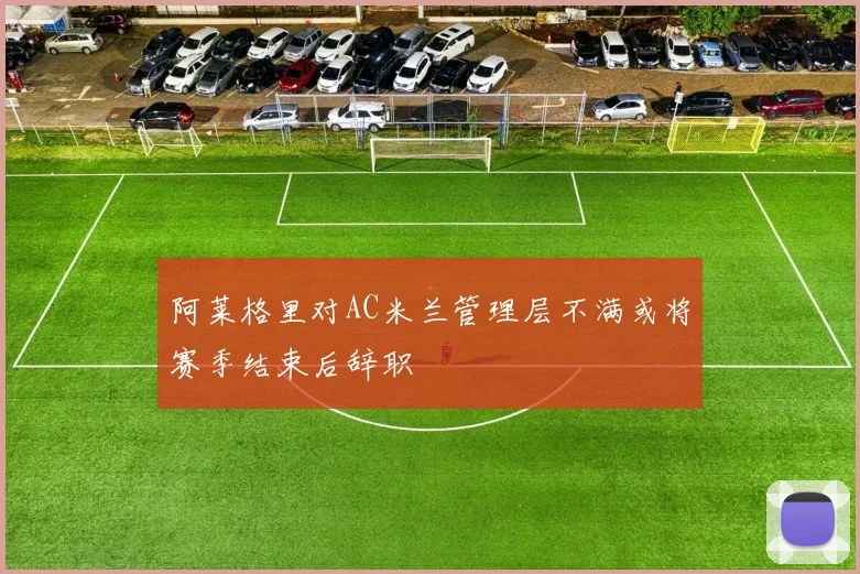 阿莱格里对AC米兰管理层不满或将赛季结束后辞职