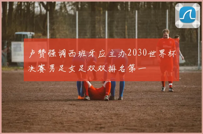 卢赞强调西班牙应主办2030世界杯决赛男足女足双双排名第一