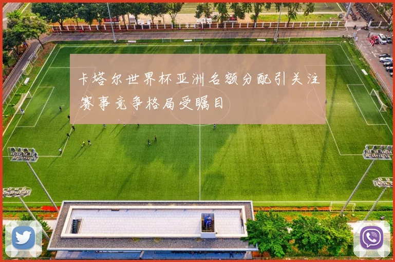 卡塔尔世界杯亚洲名额分配引关注 赛事竞争格局受瞩目